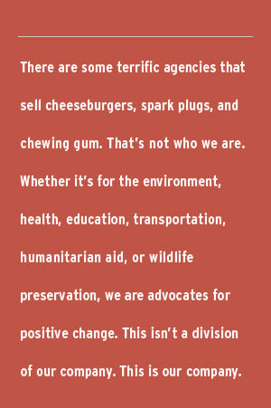 There are some terrific agencies that sell cheeseburgers, spark plugs, and chewing gum. That's not who we are. Whether it's for the environment, health, education, transportation, humanitarian aid, or wildlife preservation, we are advocates for positive change. This isn't a division of our company. This is our company.
